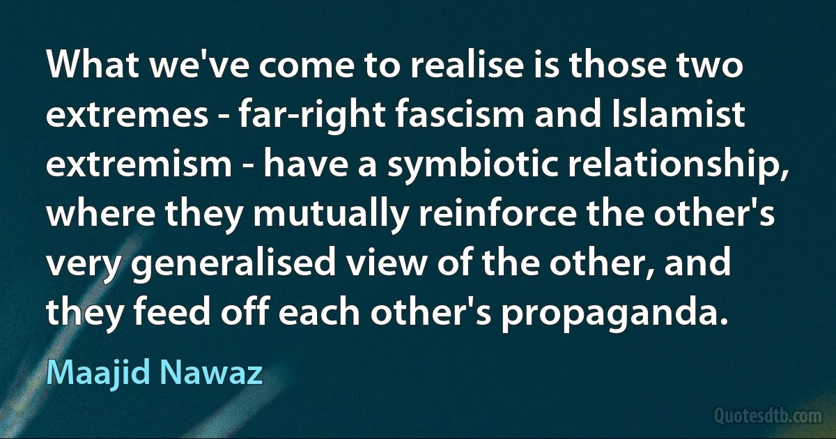 What we've come to realise is those two extremes - far-right fascism and Islamist extremism - have a symbiotic relationship, where they mutually reinforce the other's very generalised view of the other, and they feed off each other's propaganda. (Maajid Nawaz)