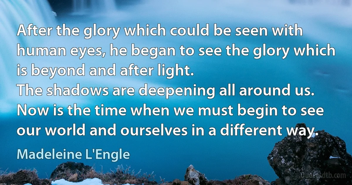 After the glory which could be seen with human eyes, he began to see the glory which is beyond and after light.
The shadows are deepening all around us. Now is the time when we must begin to see our world and ourselves in a different way. (Madeleine L'Engle)