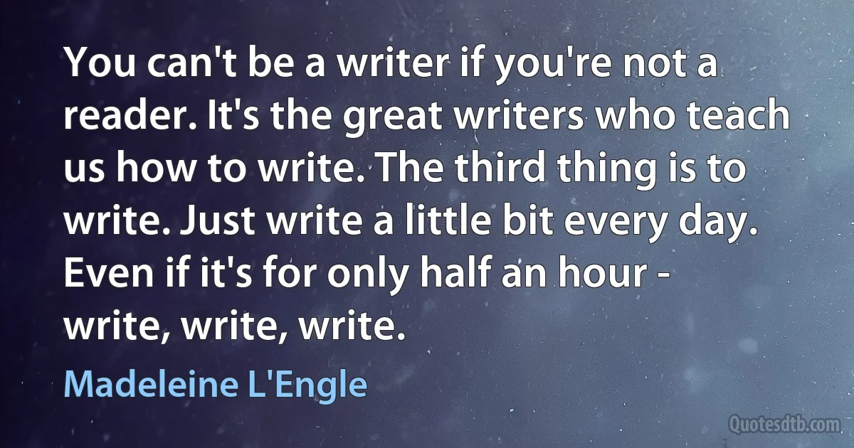 You can't be a writer if you're not a reader. It's the great writers who teach us how to write. The third thing is to write. Just write a little bit every day. Even if it's for only half an hour - write, write, write. (Madeleine L'Engle)