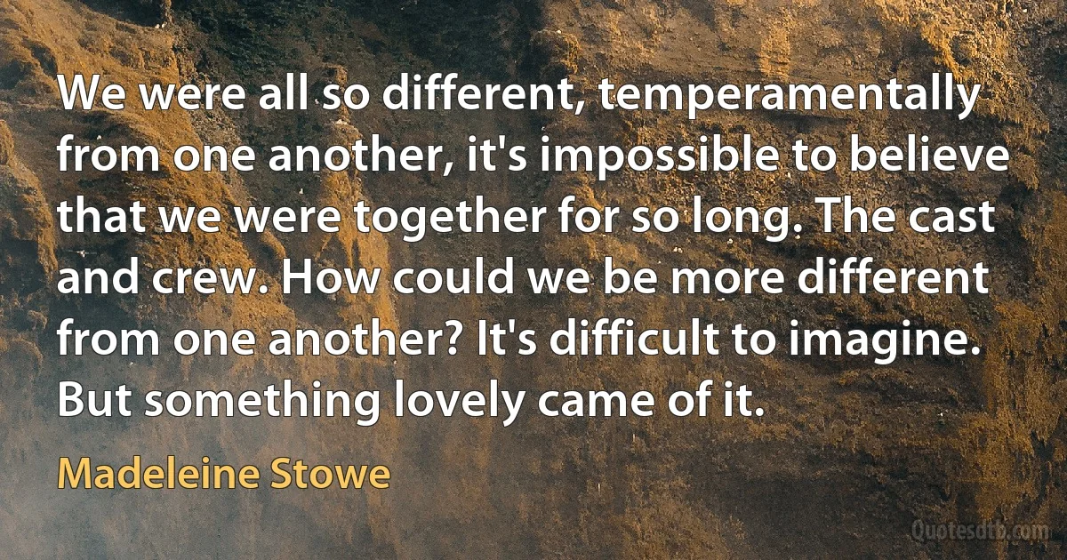 We were all so different, temperamentally from one another, it's impossible to believe that we were together for so long. The cast and crew. How could we be more different from one another? It's difficult to imagine. But something lovely came of it. (Madeleine Stowe)