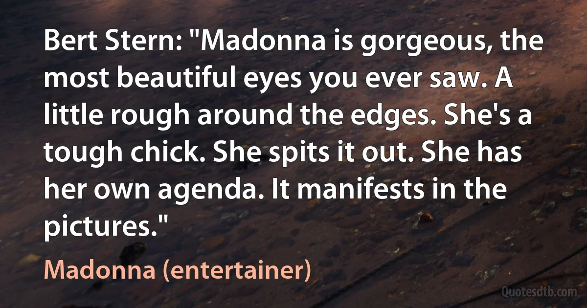 Bert Stern: "Madonna is gorgeous, the most beautiful eyes you ever saw. A little rough around the edges. She's a tough chick. She spits it out. She has her own agenda. It manifests in the pictures." (Madonna (entertainer))