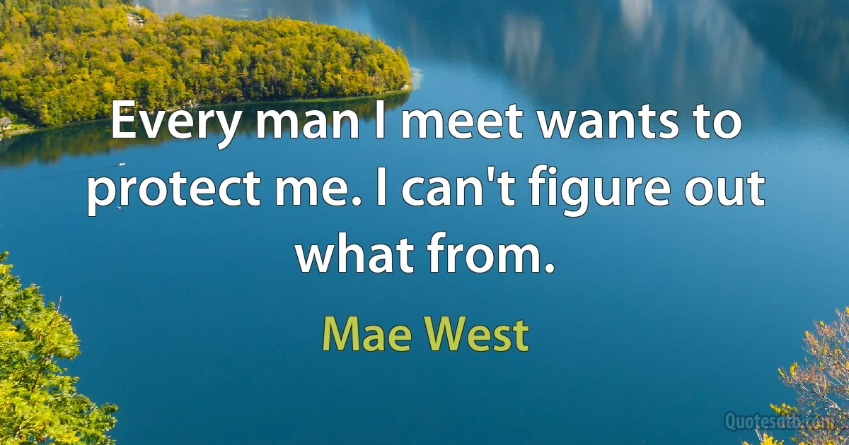 Every man I meet wants to protect me. I can't figure out what from. (Mae West)