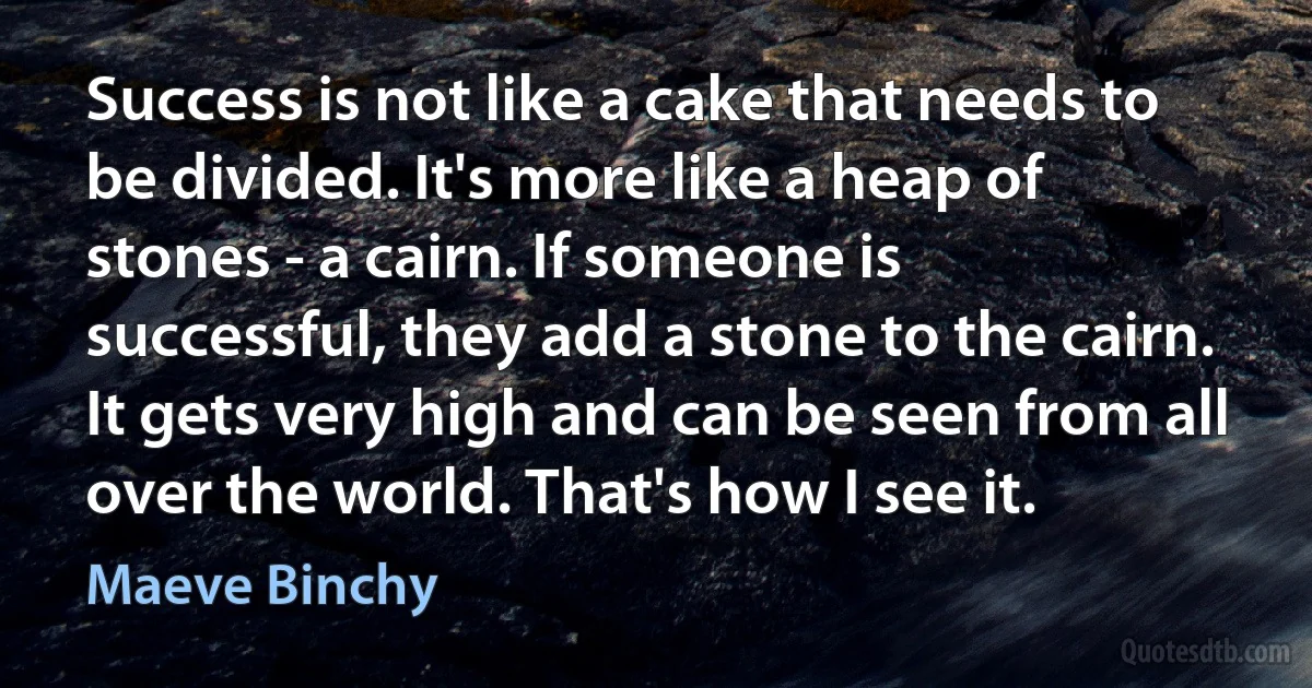 Success is not like a cake that needs to be divided. It's more like a heap of stones - a cairn. If someone is successful, they add a stone to the cairn. It gets very high and can be seen from all over the world. That's how I see it. (Maeve Binchy)