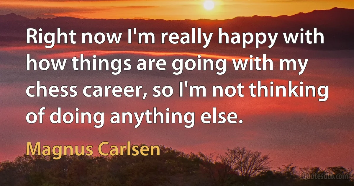 Right now I'm really happy with how things are going with my chess career, so I'm not thinking of doing anything else. (Magnus Carlsen)