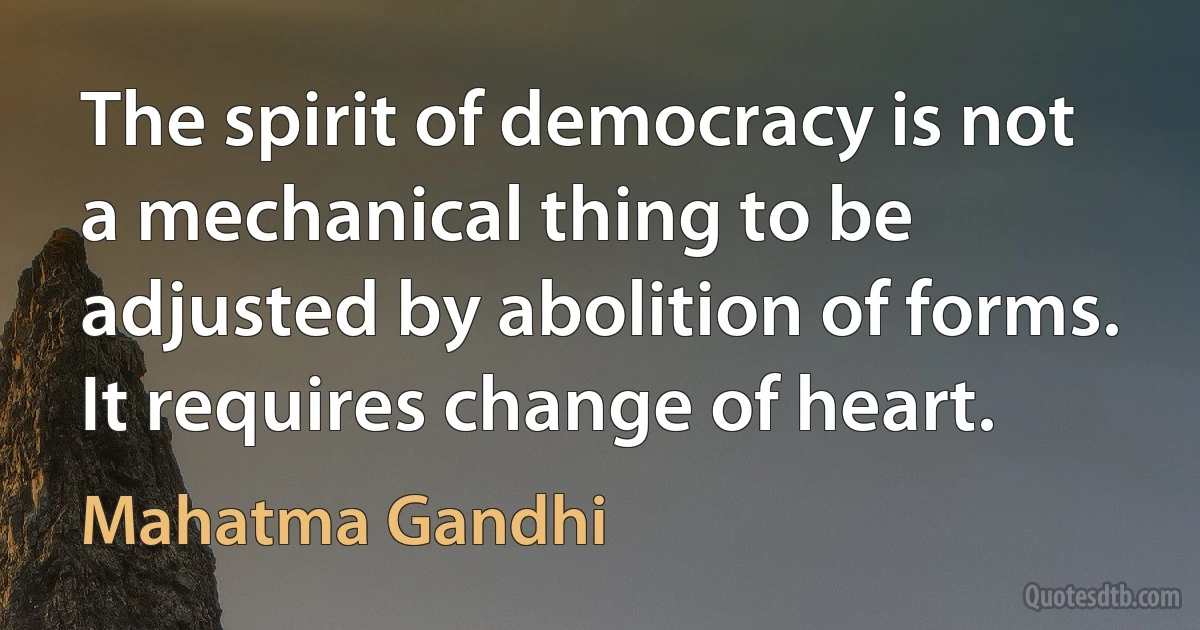 The spirit of democracy is not a mechanical thing to be adjusted by abolition of forms. It requires change of heart. (Mahatma Gandhi)