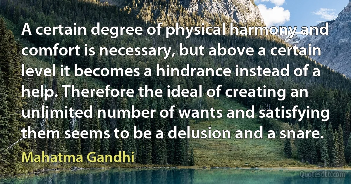 A certain degree of physical harmony and comfort is necessary, but above a certain level it becomes a hindrance instead of a help. Therefore the ideal of creating an unlimited number of wants and satisfying them seems to be a delusion and a snare. (Mahatma Gandhi)