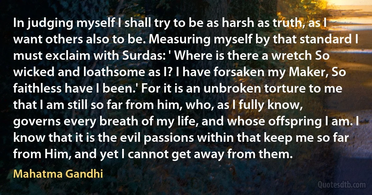 In judging myself I shall try to be as harsh as truth, as I want others also to be. Measuring myself by that standard I must exclaim with Surdas: ' Where is there a wretch So wicked and loathsome as I? I have forsaken my Maker, So faithless have I been.' For it is an unbroken torture to me that I am still so far from him, who, as I fully know, governs every breath of my life, and whose offspring I am. I know that it is the evil passions within that keep me so far from Him, and yet I cannot get away from them. (Mahatma Gandhi)