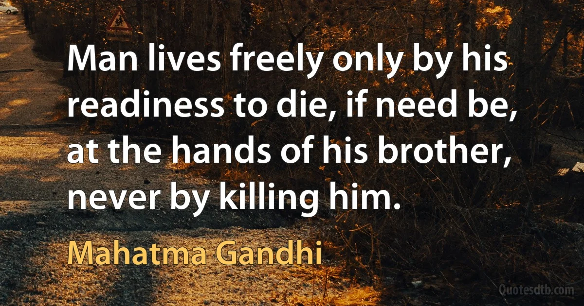 Man lives freely only by his readiness to die, if need be, at the hands of his brother, never by killing him. (Mahatma Gandhi)