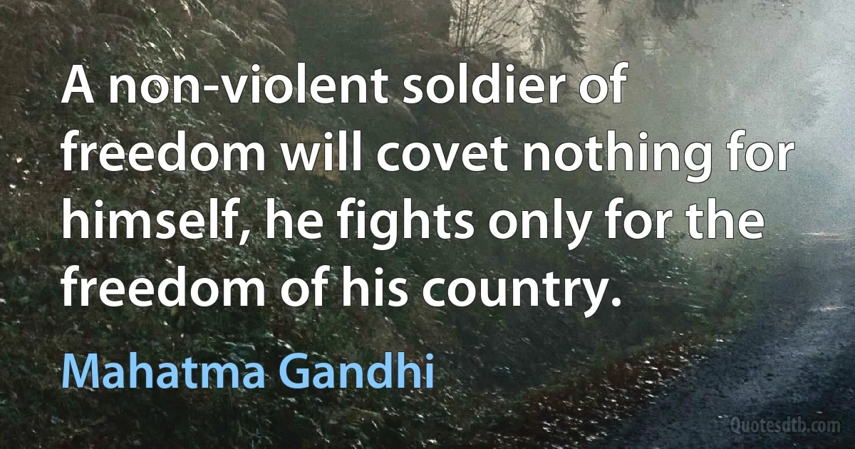 A non-violent soldier of freedom will covet nothing for himself, he fights only for the freedom of his country. (Mahatma Gandhi)