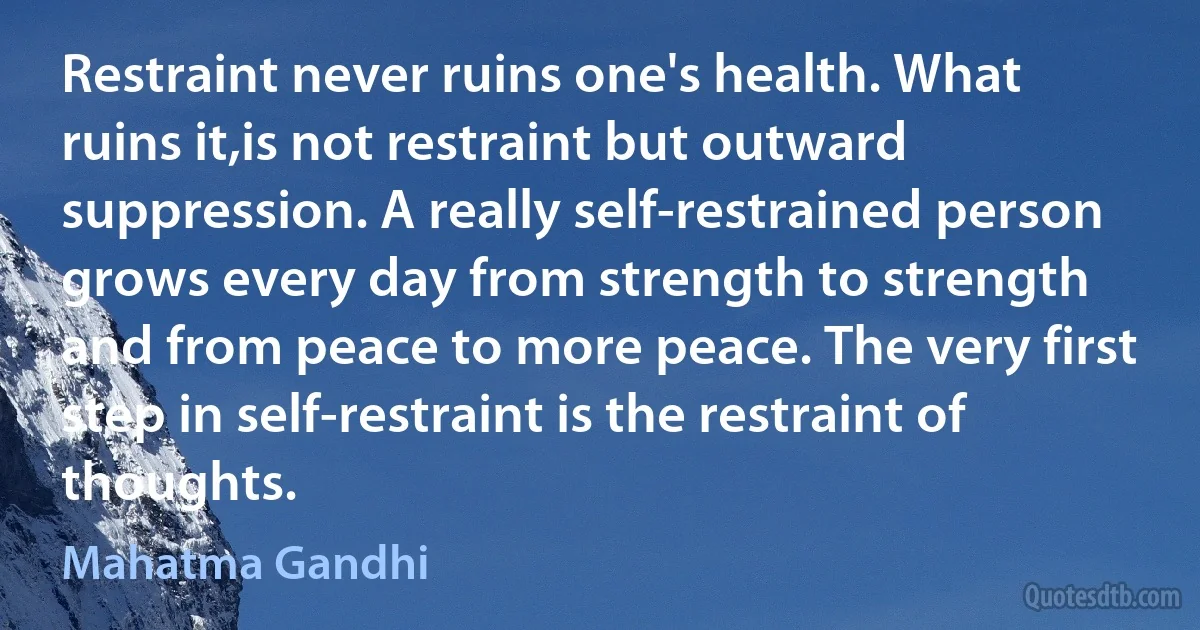 Restraint never ruins one's health. What ruins it,is not restraint but outward suppression. A really self-restrained person grows every day from strength to strength and from peace to more peace. The very first step in self-restraint is the restraint of thoughts. (Mahatma Gandhi)