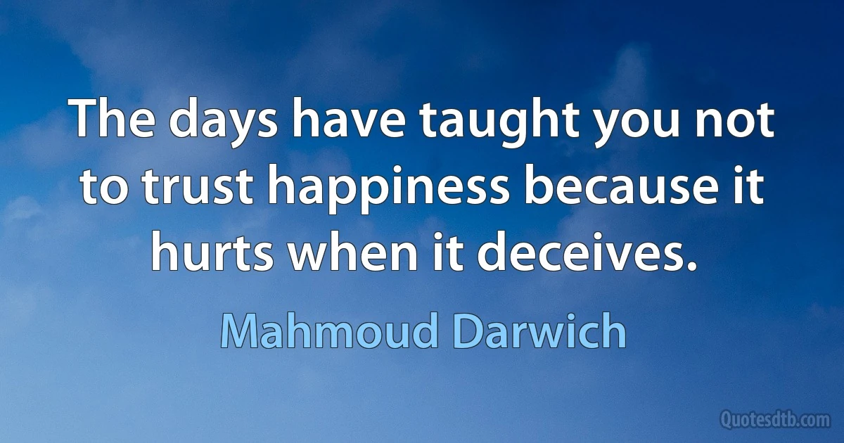 The days have taught you not to trust happiness because it hurts when it deceives. (Mahmoud Darwich)