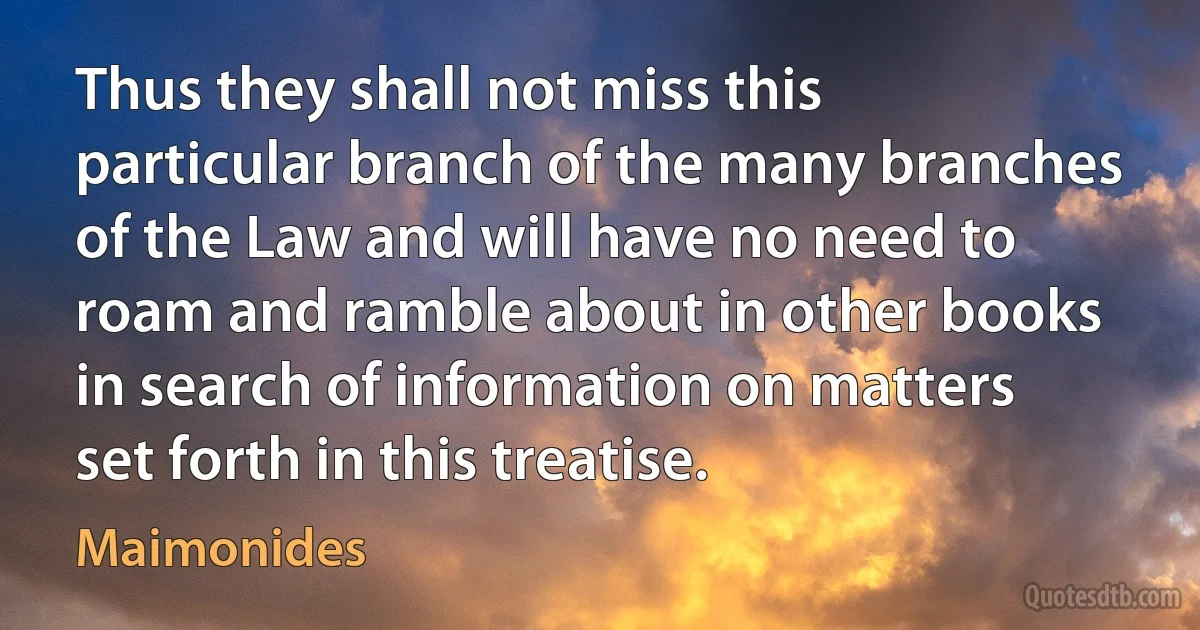 Thus they shall not miss this particular branch of the many branches of the Law and will have no need to roam and ramble about in other books in search of information on matters set forth in this treatise. (Maimonides)