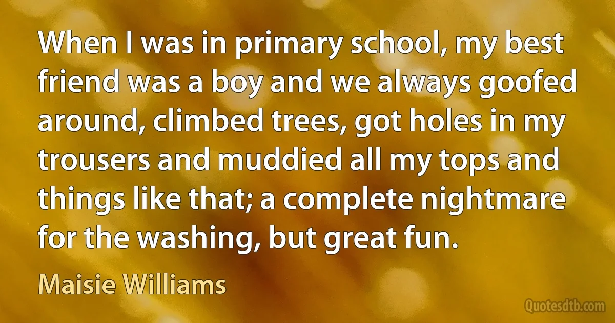 When I was in primary school, my best friend was a boy and we always goofed around, climbed trees, got holes in my trousers and muddied all my tops and things like that; a complete nightmare for the washing, but great fun. (Maisie Williams)