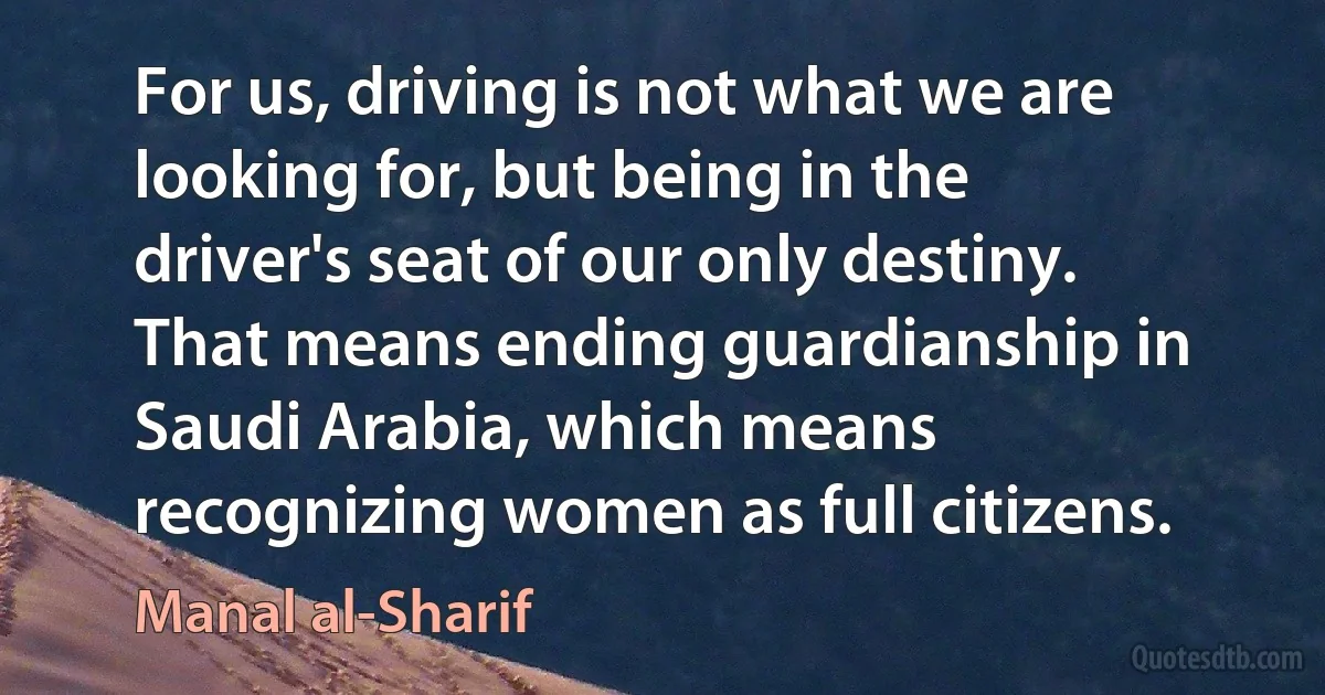 For us, driving is not what we are looking for, but being in the driver's seat of our only destiny. That means ending guardianship in Saudi Arabia, which means recognizing women as full citizens. (Manal al-Sharif)