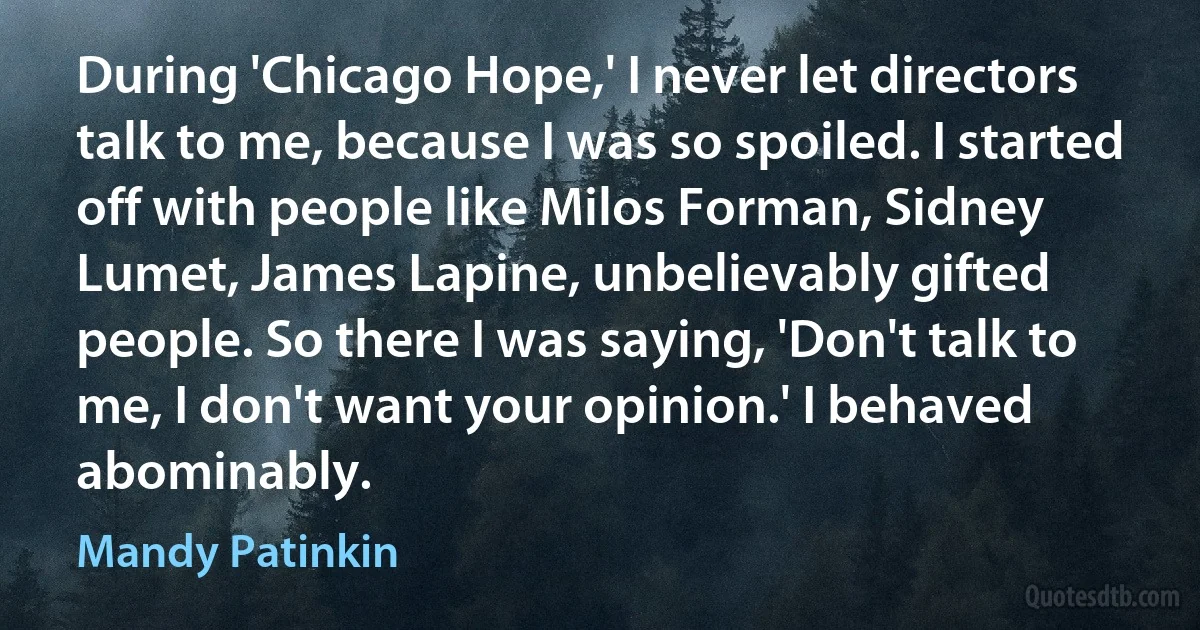 During 'Chicago Hope,' I never let directors talk to me, because I was so spoiled. I started off with people like Milos Forman, Sidney Lumet, James Lapine, unbelievably gifted people. So there I was saying, 'Don't talk to me, I don't want your opinion.' I behaved abominably. (Mandy Patinkin)