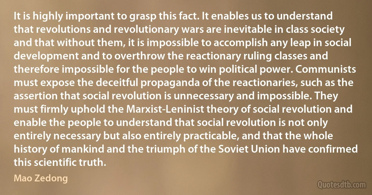 It is highly important to grasp this fact. It enables us to understand that revolutions and revolutionary wars are inevitable in class society and that without them, it is impossible to accomplish any leap in social development and to overthrow the reactionary ruling classes and therefore impossible for the people to win political power. Communists must expose the deceitful propaganda of the reactionaries, such as the assertion that social revolution is unnecessary and impossible. They must firmly uphold the Marxist-Leninist theory of social revolution and enable the people to understand that social revolution is not only entirely necessary but also entirely practicable, and that the whole history of mankind and the triumph of the Soviet Union have confirmed this scientific truth. (Mao Zedong)