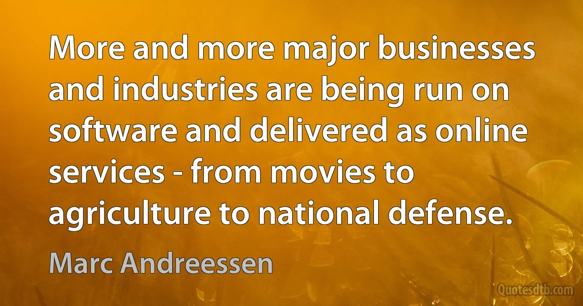 More and more major businesses and industries are being run on software and delivered as online services - from movies to agriculture to national defense. (Marc Andreessen)