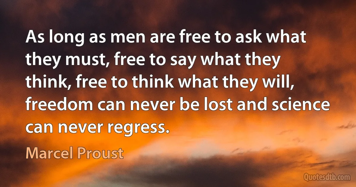 As long as men are free to ask what they must, free to say what they think, free to think what they will, freedom can never be lost and science can never regress. (Marcel Proust)