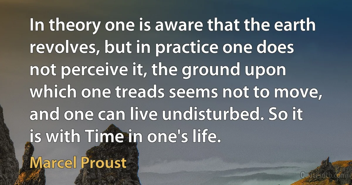 In theory one is aware that the earth revolves, but in practice one does not perceive it, the ground upon which one treads seems not to move, and one can live undisturbed. So it is with Time in one's life. (Marcel Proust)