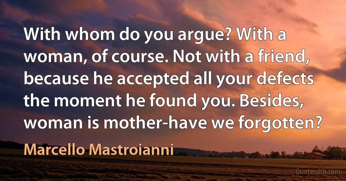 With whom do you argue? With a woman, of course. Not with a friend, because he accepted all your defects the moment he found you. Besides, woman is mother-have we forgotten? (Marcello Mastroianni)