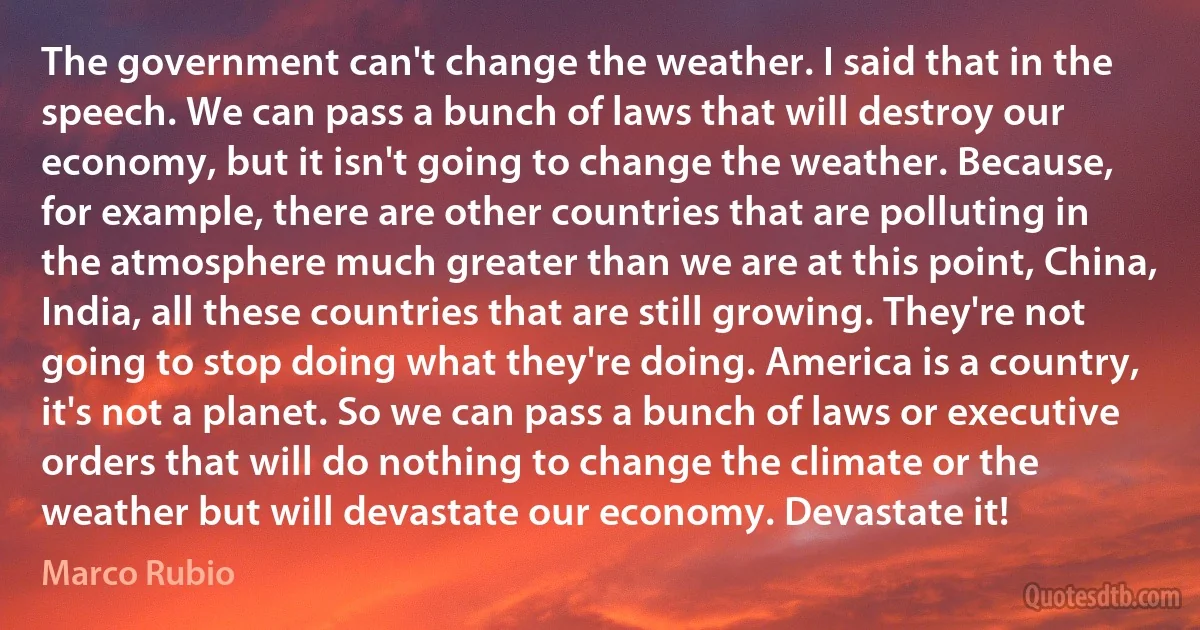 The government can't change the weather. I said that in the speech. We can pass a bunch of laws that will destroy our economy, but it isn't going to change the weather. Because, for example, there are other countries that are polluting in the atmosphere much greater than we are at this point, China, India, all these countries that are still growing. They're not going to stop doing what they're doing. America is a country, it's not a planet. So we can pass a bunch of laws or executive orders that will do nothing to change the climate or the weather but will devastate our economy. Devastate it! (Marco Rubio)