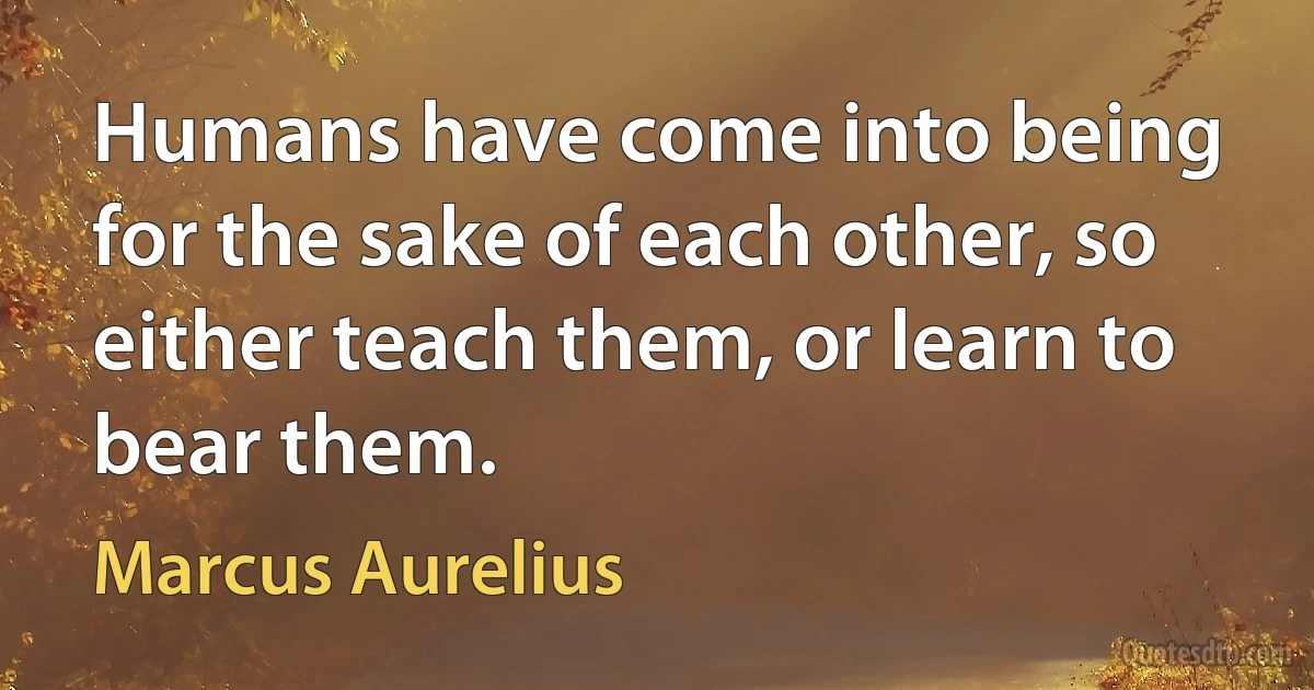 Humans have come into being for the sake of each other, so either teach them, or learn to bear them. (Marcus Aurelius)