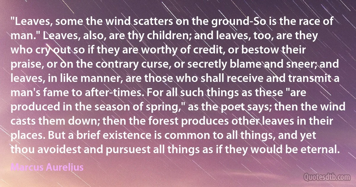 "Leaves, some the wind scatters on the ground-So is the race of man." Leaves, also, are thy children; and leaves, too, are they who cry out so if they are worthy of credit, or bestow their praise, or on the contrary curse, or secretly blame and sneer; and leaves, in like manner, are those who shall receive and transmit a man's fame to after-times. For all such things as these "are produced in the season of spring," as the poet says; then the wind casts them down; then the forest produces other leaves in their places. But a brief existence is common to all things, and yet thou avoidest and pursuest all things as if they would be eternal. (Marcus Aurelius)