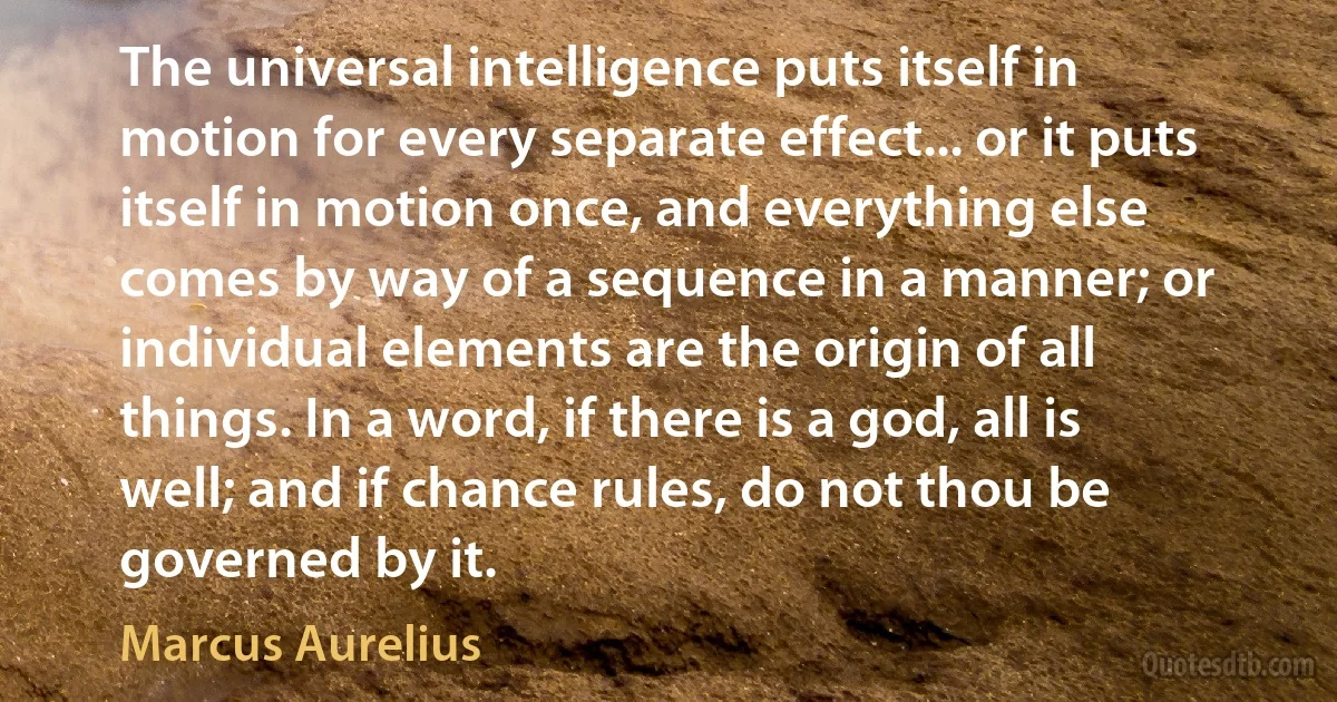 The universal intelligence puts itself in motion for every separate effect... or it puts itself in motion once, and everything else comes by way of a sequence in a manner; or individual elements are the origin of all things. In a word, if there is a god, all is well; and if chance rules, do not thou be governed by it. (Marcus Aurelius)