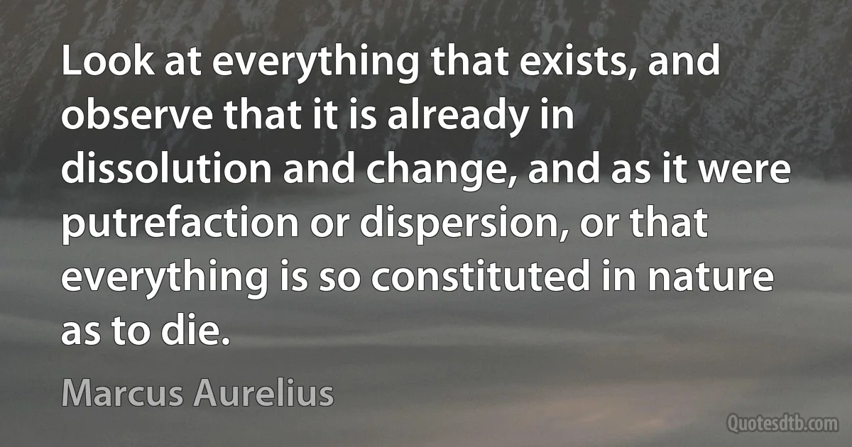 Look at everything that exists, and observe that it is already in dissolution and change, and as it were putrefaction or dispersion, or that everything is so constituted in nature as to die. (Marcus Aurelius)