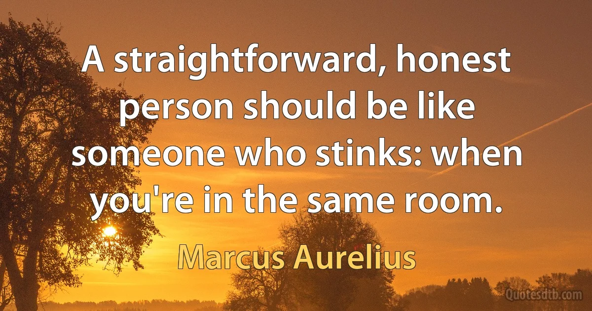 A straightforward, honest person should be like someone who stinks: when you're in the same room. (Marcus Aurelius)