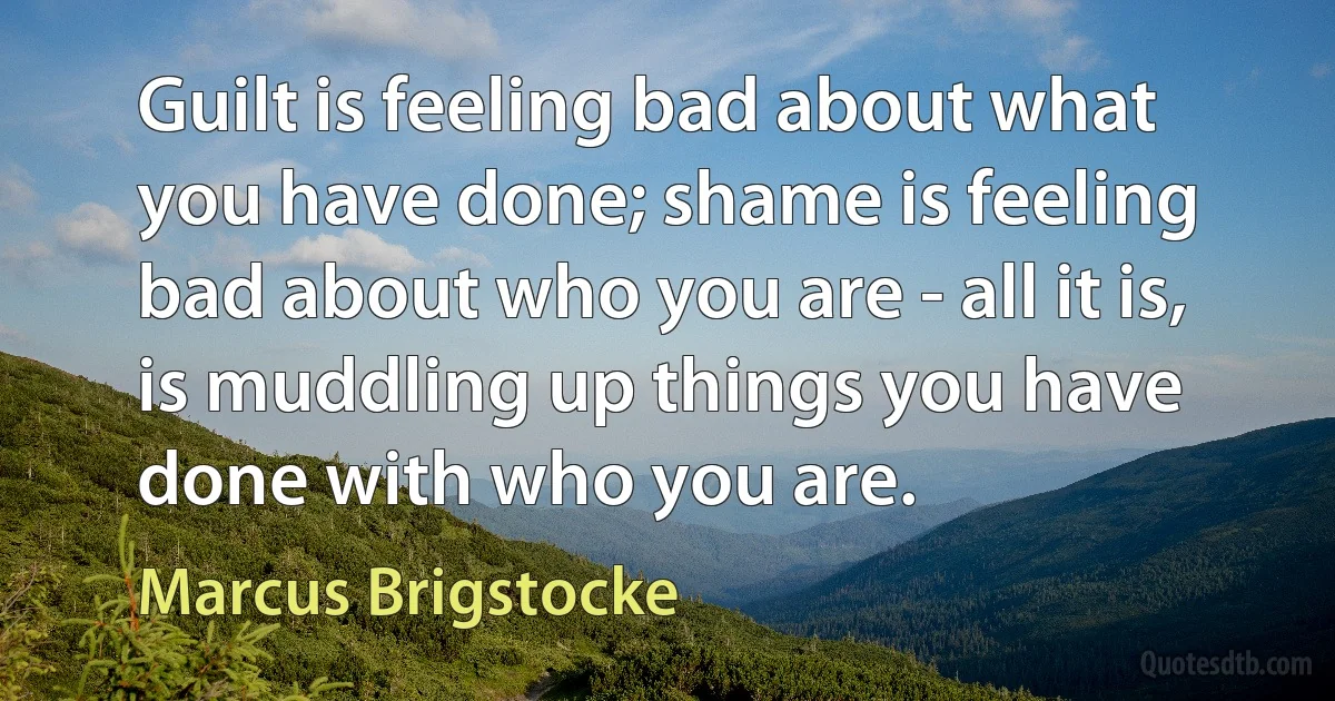 Guilt is feeling bad about what you have done; shame is feeling bad about who you are - all it is, is muddling up things you have done with who you are. (Marcus Brigstocke)