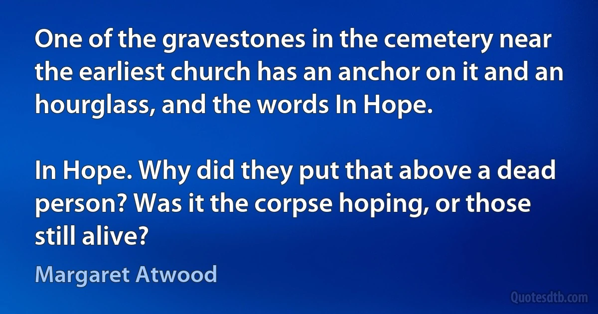 One of the gravestones in the cemetery near the earliest church has an anchor on it and an hourglass, and the words In Hope.

In Hope. Why did they put that above a dead person? Was it the corpse hoping, or those still alive? (Margaret Atwood)