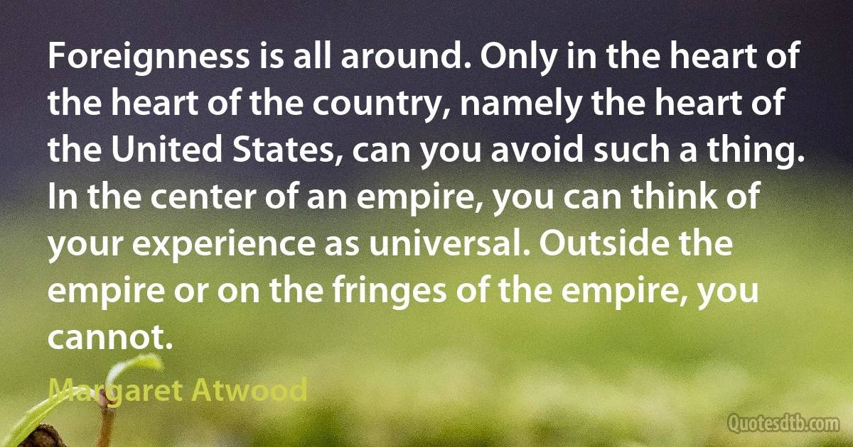 Foreignness is all around. Only in the heart of the heart of the country, namely the heart of the United States, can you avoid such a thing. In the center of an empire, you can think of your experience as universal. Outside the empire or on the fringes of the empire, you cannot. (Margaret Atwood)