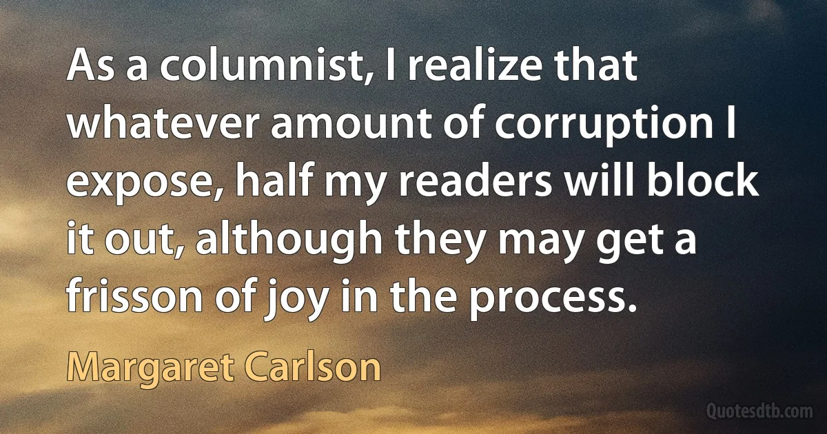 As a columnist, I realize that whatever amount of corruption I expose, half my readers will block it out, although they may get a frisson of joy in the process. (Margaret Carlson)