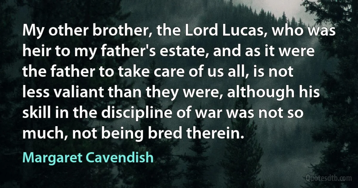 My other brother, the Lord Lucas, who was heir to my father's estate, and as it were the father to take care of us all, is not less valiant than they were, although his skill in the discipline of war was not so much, not being bred therein. (Margaret Cavendish)