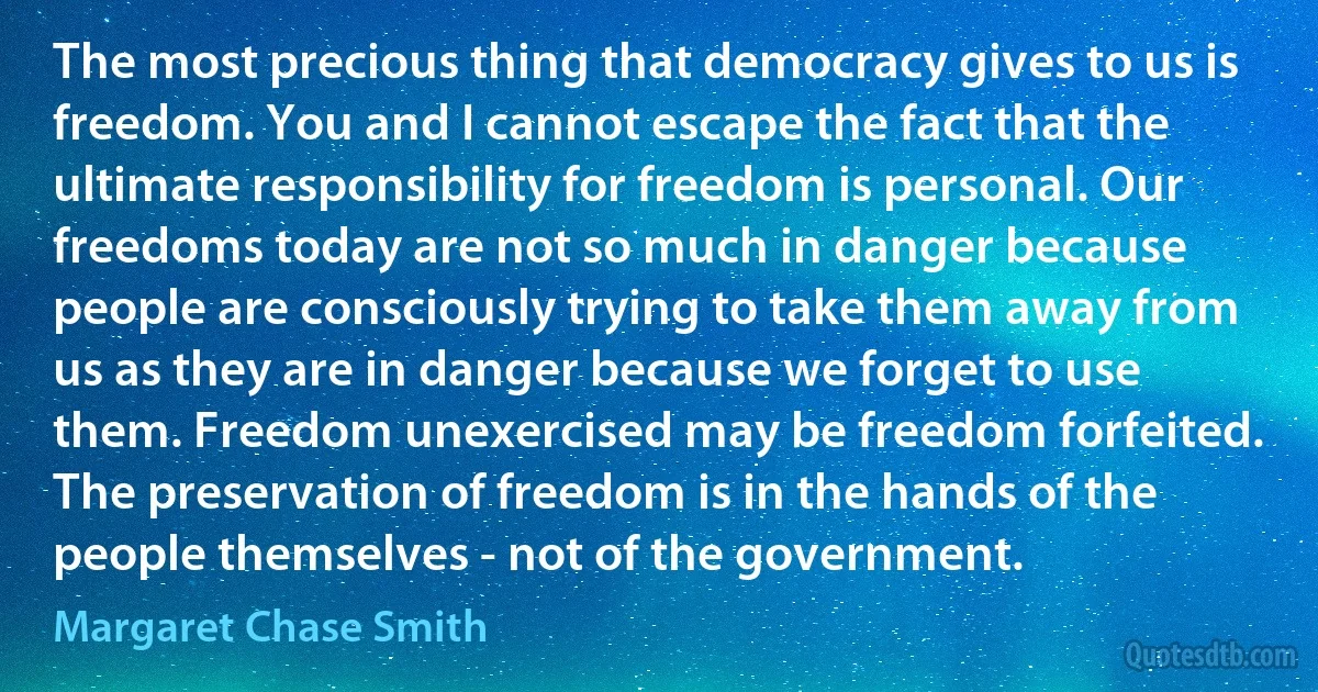 The most precious thing that democracy gives to us is freedom. You and I cannot escape the fact that the ultimate responsibility for freedom is personal. Our freedoms today are not so much in danger because people are consciously trying to take them away from us as they are in danger because we forget to use them. Freedom unexercised may be freedom forfeited. The preservation of freedom is in the hands of the people themselves - not of the government. (Margaret Chase Smith)