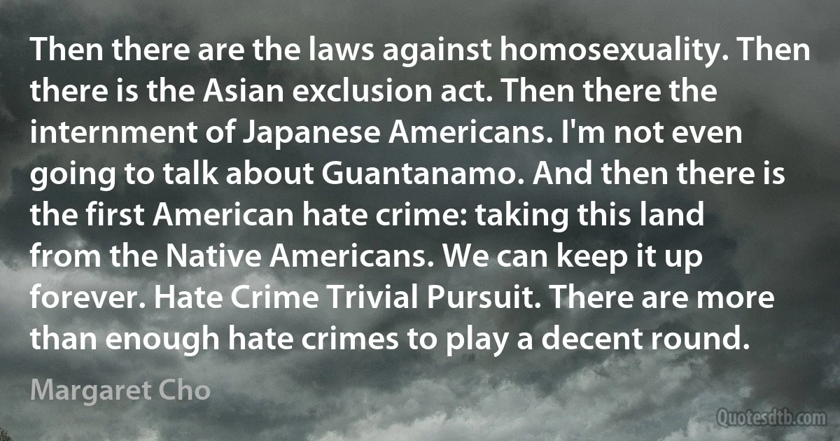 Then there are the laws against homosexuality. Then there is the Asian exclusion act. Then there the internment of Japanese Americans. I'm not even going to talk about Guantanamo. And then there is the first American hate crime: taking this land from the Native Americans. We can keep it up forever. Hate Crime Trivial Pursuit. There are more than enough hate crimes to play a decent round. (Margaret Cho)