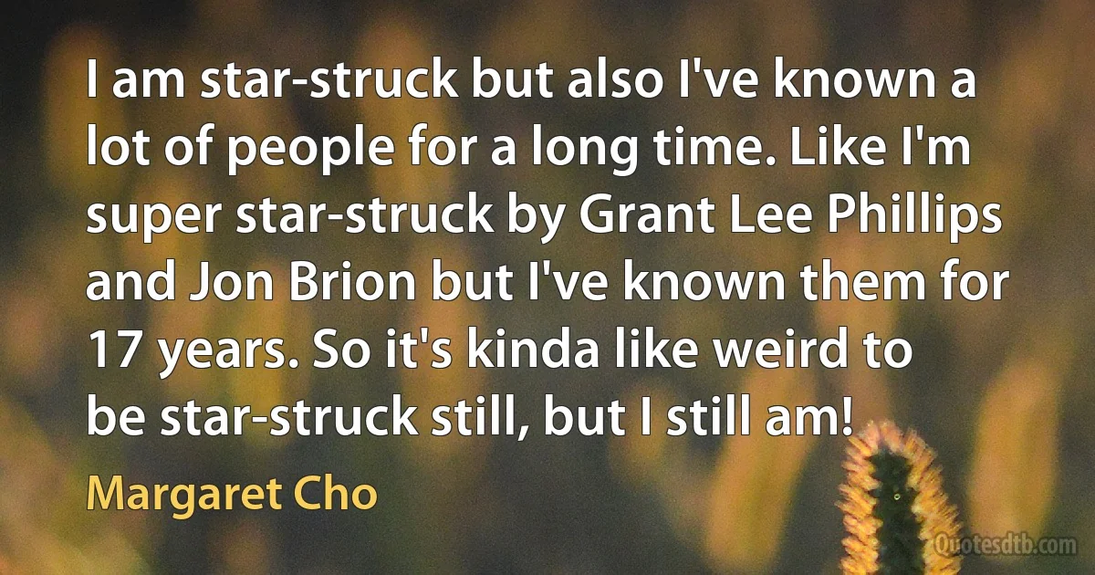 I am star-struck but also I've known a lot of people for a long time. Like I'm super star-struck by Grant Lee Phillips and Jon Brion but I've known them for 17 years. So it's kinda like weird to be star-struck still, but I still am! (Margaret Cho)