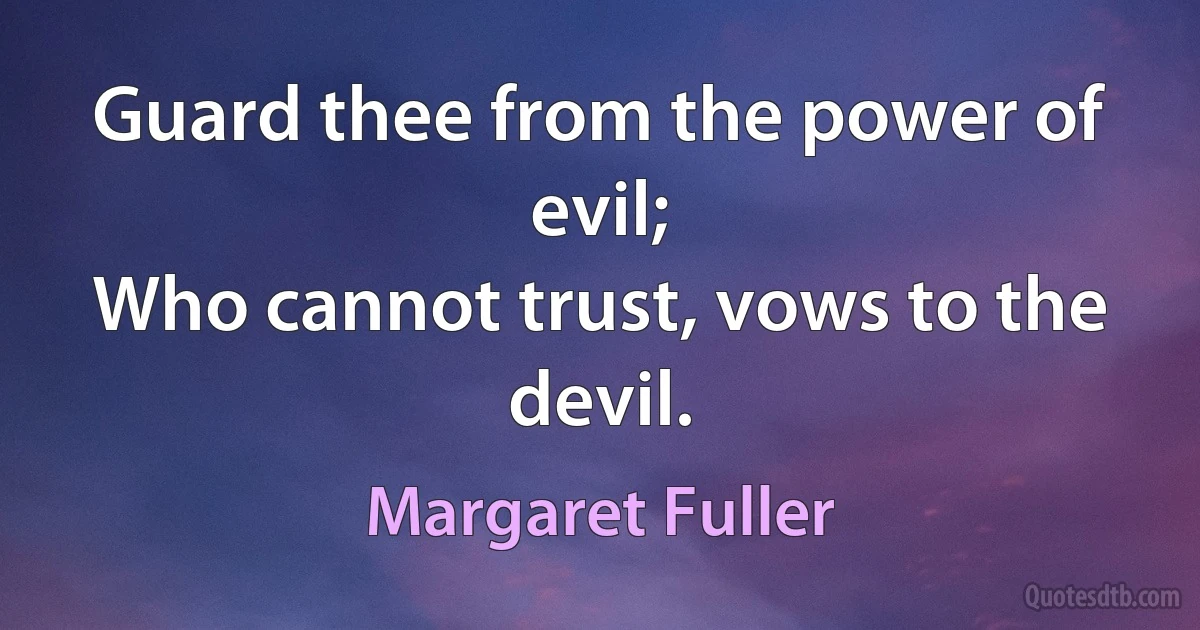 Guard thee from the power of evil;
Who cannot trust, vows to the devil. (Margaret Fuller)