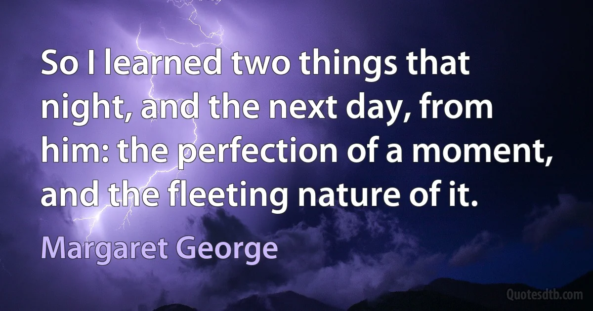 So I learned two things that night, and the next day, from him: the perfection of a moment, and the fleeting nature of it. (Margaret George)