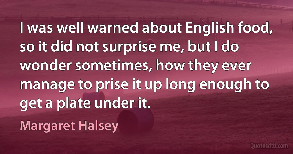 I was well warned about English food, so it did not surprise me, but I do wonder sometimes, how they ever manage to prise it up long enough to get a plate under it. (Margaret Halsey)