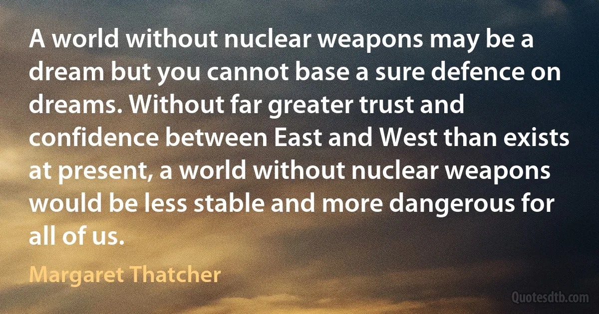 A world without nuclear weapons may be a dream but you cannot base a sure defence on dreams. Without far greater trust and confidence between East and West than exists at present, a world without nuclear weapons would be less stable and more dangerous for all of us. (Margaret Thatcher)