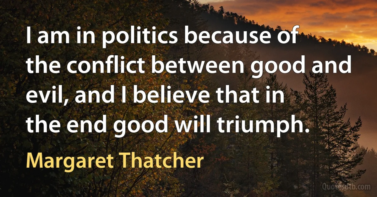 I am in politics because of the conflict between good and evil, and I believe that in the end good will triumph. (Margaret Thatcher)