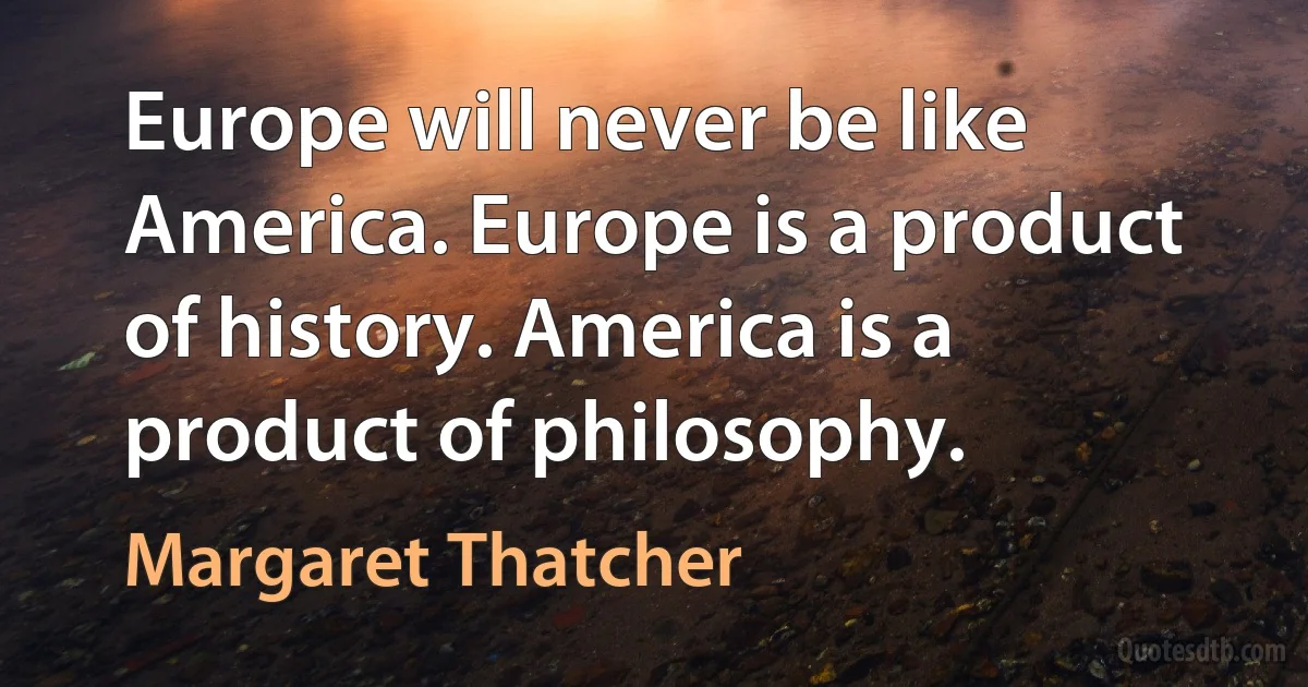 Europe will never be like America. Europe is a product of history. America is a product of philosophy. (Margaret Thatcher)