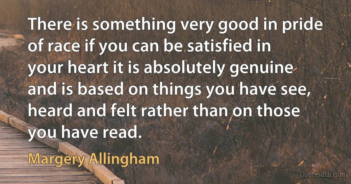 There is something very good in pride of race if you can be satisfied in your heart it is absolutely genuine and is based on things you have see, heard and felt rather than on those you have read. (Margery Allingham)