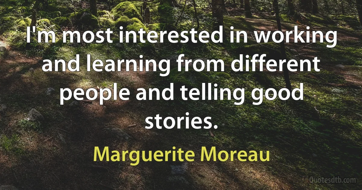 I'm most interested in working and learning from different people and telling good stories. (Marguerite Moreau)