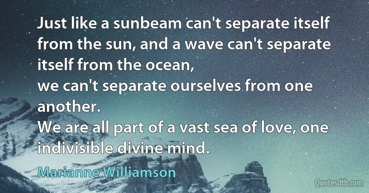 Just like a sunbeam can't separate itself from the sun, and a wave can't separate itself from the ocean,
we can't separate ourselves from one another.
We are all part of a vast sea of love, one indivisible divine mind. (Marianne Williamson)