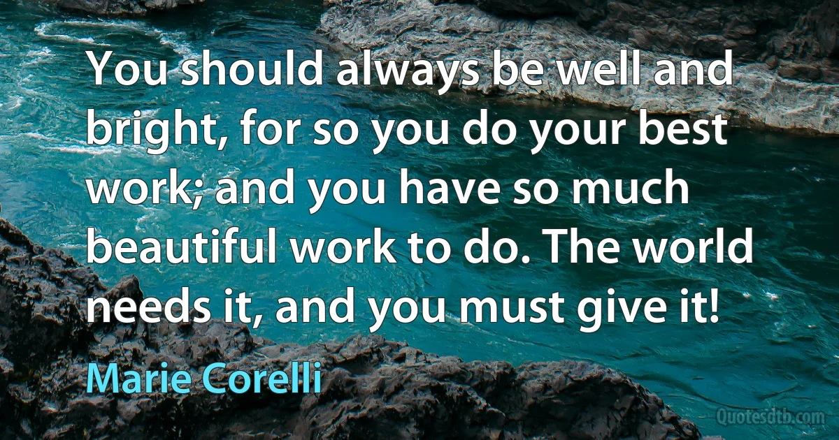 You should always be well and bright, for so you do your best work; and you have so much beautiful work to do. The world needs it, and you must give it! (Marie Corelli)