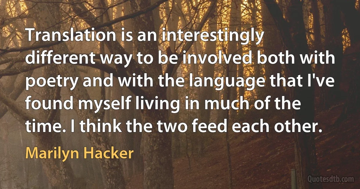 Translation is an interestingly different way to be involved both with poetry and with the language that I've found myself living in much of the time. I think the two feed each other. (Marilyn Hacker)