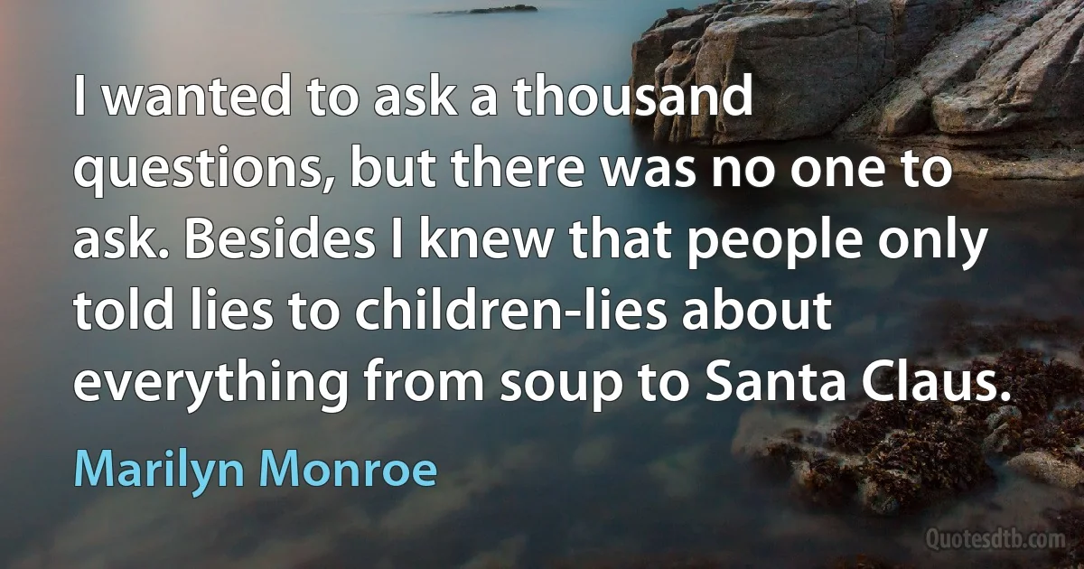 I wanted to ask a thousand questions, but there was no one to ask. Besides I knew that people only told lies to children-lies about everything from soup to Santa Claus. (Marilyn Monroe)